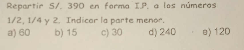 Repartir S/. 390 en forma I.P. a los números
1/2, 1/4 y 2. Indicar la parte menor.
a) 60 b) 15 c) 30 d) 240 e) 120