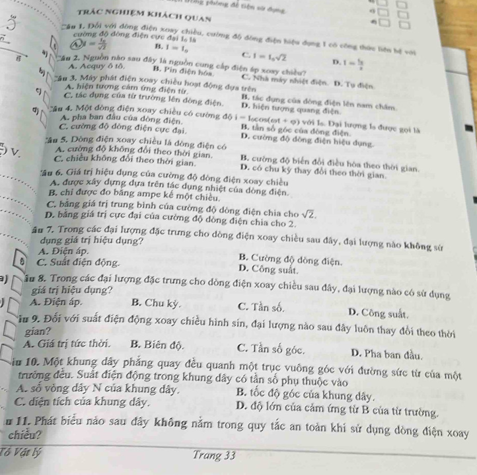 beginarrayr □ □  □ □  □ □ endarray
Đòng phòng đề tiên sử đựng
.
trác nghiệm khách quan
.
( Câu 1, Đối với dông điện xoay chiều, cường độ đồng điện hiệu dụng 1 có công thức liệu hệ với
cường độ đòng điện cực đại là là
△ ) y=frac l_0sqrt(2) B. I=I_0 C. I=I_0sqrt(2) D. I=frac f_22
a) '''Ấn 2, Nguồn nào sau đây là nguồn cung cấp điện áp xoay chiều?
bj A. Acquy ô tô, B. Pin điện hóa. C. Nhà máy nhiệt điện. D. Tụ điện
ân 3. Máy phát điện xoay chiều hoạt động dựa trên
A. hiện tượng cảm ứng điện từ. B. tác dụng của dòng điện lên nam châm
C. tác dụng của từ trường lên đòng điện. D. hiện tượng quang điện
qj Cầu 4. Một đòng điện xoay chiều có cường độ i l_0cos (cot +varphi ) với la. Đại lượng la được gọi là
A. pha ban đầu của dòng điện. B. tần số góc của đòng điện.
C. cường độ dòng điện cực đại. D. cường độ dồng điện hiệu dụng.
Sâu 5. Dòng điện xoay chiều là đòng điện có
) v. A. cường độ không đổi theo thời gian. B. cường độ biến đổi điều hòa theo thời gian.
C. chiều không đổi theo thời gian. D. có chu kỳ thay đổi theo thời gian.
_âu 6. Giá trị hiệu dụng của cường độ đòng điện xoay chiều
_
A. được xây dựng dựa trên tác dụng nhiệt của dòng điện.
B. chi được đo băng ampe kế một chiều.
_
C. bằng giá trị trung bình của cường độ dòng điện chia cho sqrt(2).
D. bằng giá trị cực đại của cường độ dòng điện chia cho 2.
âu 7. Trong các đại lượng đặc trưng cho dòng điện xoay chiều sau đây, đại lượng nào không sử
dụng giá trị hiệu dụng?
A. Điện áp.
C. Suất điện động.
B. Cường độ dòng điện.
D. Công suất.
a) âu 8. Trong các đại lượng đặc trưng cho dòng điện xoay chiều sau đây, đại lượng nào có sử dụng
giá trị hiệu dụng?
A. Điện áp. B. Chu kỳ. C. Tần số. D. Công suất.
ầu 9. Đối với suất điện động xoay chiều hình sin, đại lượng nào sau đây luôn thay đổi theo thời
gian?
A. Giá trị tức thời. B. Biên độ. C. Tần số góc. D. Pha ban đầu.
Siu 10. Một khung dây phẳng quay đều quanh một trục vuông góc với đường sức từ của một
trưởng đều. Suất điện động trong khung dây có tần số phụ thuộc vào
A. số vòng dây N của khung dây. B. tốc độ góc của khung dây.
C. diện tích của khung dây. D. độ lớn của cảm ứng từ B của từ trường.
lu 11. Phát biểu nảo sau đây không nằm trong quy tắc an toàn khi sử dụng dòng điện xoay
chiều?
Tổ Vật lý Trang 33