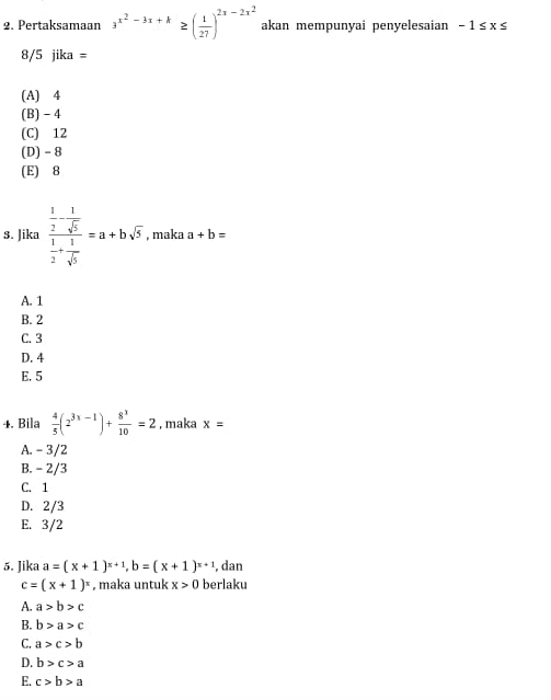 Pertaksamaan 3^(x^2)-3x+k≥ ( 1/27 )^2x-2x^2 akan mempunyai penyelesaian -1≤ x≤
8/5 jika=
(A) 4
(B) - 4
(C) 12
(D) - 8
(E) 8
s. Jika frac  1/2 - 1/sqrt(5)  1/2 + 1/sqrt(5) =a+bsqrt(5) , maka a+b=
A. 1
B. 2
C. 3
D. 4
E. 5
4. Bila  4/5 (2^(3x-1))+ 8^3/10 =2 , maka x=
A. - 3/2
B. - 2/3
C. 1
D. 2/3
E. 3/2
5. Jika a=(x+1)^x+1, b=(x+1)^x+1 , dan
c=(x+1)^x , maka untuk x>0 berlaku
A. a>b>c
B. b>a>c
C. a>c>b
D. b>c>a
E. c>b>a