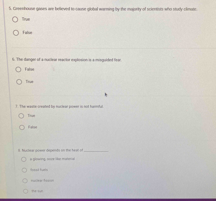 Greenhouse gases are believed to cause global warming by the majority of scientists who study climate.
True
False
6. The danger of a nuclear reactor explosion is a misguided fear.
False
True
7. The waste created by nuclear power is not harmful.
True
False
8. Nuclear power depends on the heat of_
a glowing, ooze like material
fossil fuels
nuclear fission
the sun