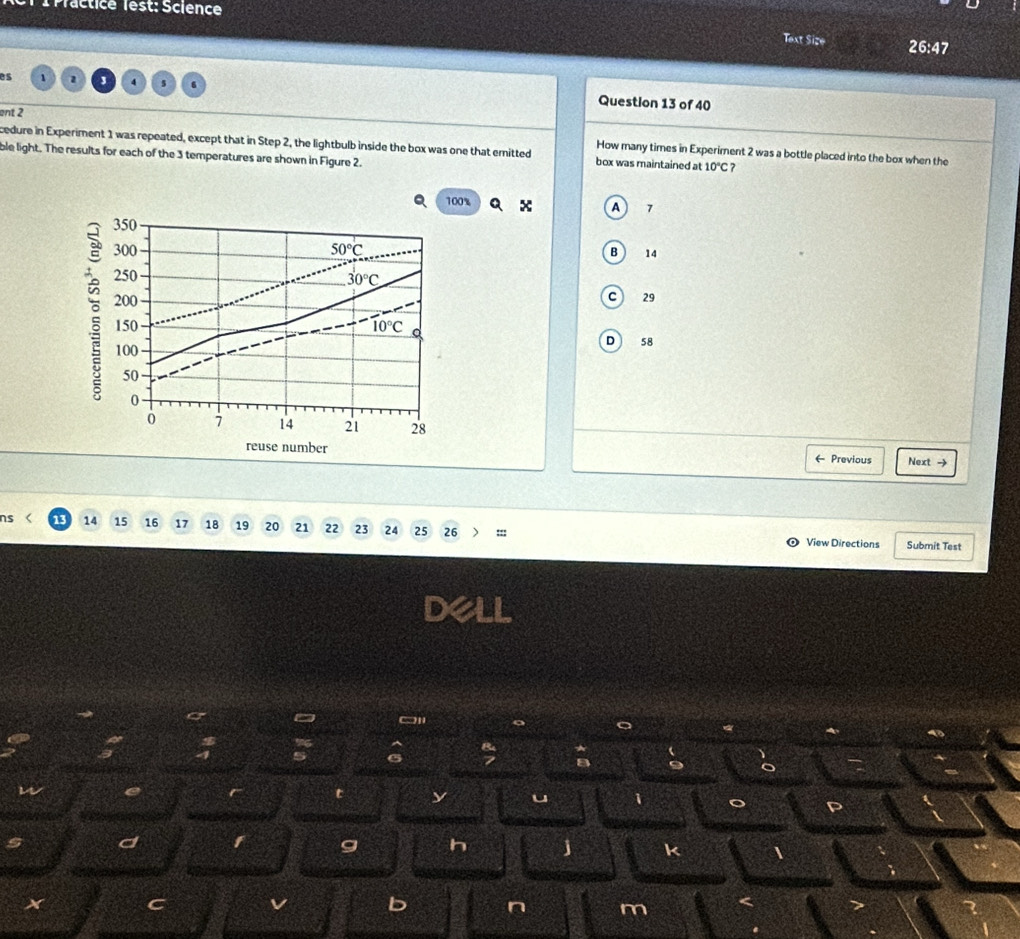 Practice lest: Science
Text Size 26:47 
es 1 1 4 s 6 Question 13 of 40
ent 2
cedure in Experiment 1 was repeated, except that in Step 2, the lightbulb inside the box was one that emitted How many times in Experiment 2 was a bottle placed into the box when the
ble light. The results for each of the 3 temperatures are shown in Figure 2. box was maintained at 10°C 7
100%
A 7
350
300 50°C
B 14
250
30°C
200
C 29
150 10°C D 58
100
50
0
0 7 14 21 28
reuse number ← Previous Next →
ns 13 14 15 16 17 18 19 20 21 22 23 24 25 26 :;; View Directions Submit Test
dell
%
5 6
m
t
u
s d
g h j k
x C
b n m