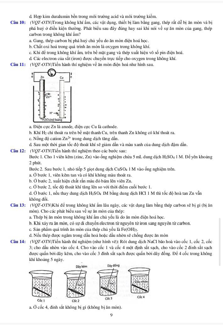 d. Hợp kim duralumin bền trong môi trường acid và môi trường kiểm.
Câu 10: (VQT-OTN)Trong không khí ẩm, các vật dụng, thiết bị làm bằng gang, thép rắt dễ bị ăn mòn và bị
phá huỷ ở điều kiện thường. Phát biểu sau đây đúng hay sai khi nói về sự ăn mòn của gang, thép
carbon trong không khí ẩm?
a. Gang, thép carbon bị phá huỷ chủ yểu do ăn mòn điện hoá học.
b. Chất oxi hoá trong quá trình ăn mòn là oxygen trong không khí.
c. Khi để trong không khí ẩm, trên bề mặt gang và thép xuất hiện vô số pin điện hoá.
d. Các electron của sắt (iron) được chuyển trực tiếp cho oxygen trong không khí.
Câu 11: (VQT-OTN)Tiển hành thí nghiệm về ăn mòn điện hoá như hình sau.
a. Điện cực Zn là anode, điện cực Cu là cathode.
b. Khí H₂ chỉ thoát ra trên bể mặt thanh Cu, trên thanh Zn không có khí thoát ra.
c. Nổng độ cation Zn^(2+) trong dung dịch tăng dần.
d. Sau một thời gian tốc độ thoát khí sẽ giảm dần và màu xanh của dung dịch đậm dần.
Câu 12: (VQT-OTN)Tiến hành thí nghiệm theo các bước sau:
Bước 1. Cho 1 viên kẽm (zinc, Zn) vào ổng nghiệm chứa 5 mL dung dịch H_2SO_4 1 M. Để yên khoảng
2 phút.
Bước 2. Sau bước 1, nhỏ tiếp 5 giọt dung dịch CuSO₄ 1 M vào ổng nghiệm trên.
a. Ở bước 1, viên kẽm tan và có khí không màu thoát ra.
b. Ở bước 2, xuất hiện chất rắn màu đỏ bám lên viên Zn.
c. Ở bước 2, tốc độ thoát khí tăng lên so với thời điểm cuối bước 1.
d. Ở bước 1, nếu thay dung dịch H₂ SO_4 a 1M bằng dung dịch HCl 1 M thì tốc độ hoà tan Zn vẫn
không đổi.
Câu 13: (VQT-OTN)Khi để trong không khí ẩm lâu ngày, các vật dụng làm bằng thép carbon sẽ bị gỉ (bị ăn
mòn). Cho các phát biểu sau về sự ăn mòn của thép:
a. Thép bị ăn mòn trong không khí ẩm chủ yếu là do ăn mòn điện hoá học.
b. Khi xảy ra ăn mòn, có sự di chuyền electron từ nguyên tử iron sang nguyên từ carbon.
c. Sản phẩm quá trình ăn mòn của thép chủ yểu là Fe(OH)2.
d. Nếu thép được ngâm trong dầu hoả hoặc dầu nhờn sẽ chống được ăn mòn
Câu 14: (VQT-OTN)Tiến hành thí nghiệm (như hình vẽ): Rót dung dịch NaCl bão hoà vào cốc 1, cốc 2, cốc
3; cho dầu nhờn vào cốc 4. Cho vào cốc 1 và cốc 4 một định sắt sạch, cho vào cốc 2 đinh sắt sạch
được quấn bởi dây kẽm, cho vào cốc 3 đình sắt sạch được quấn bởi dây đồng. Để 4 cốc trong không
khí khoảng 5 ngày.
   
a. Ở cốc 4, đinh sắt không bị gỉ (không bị ăn mòn).
9