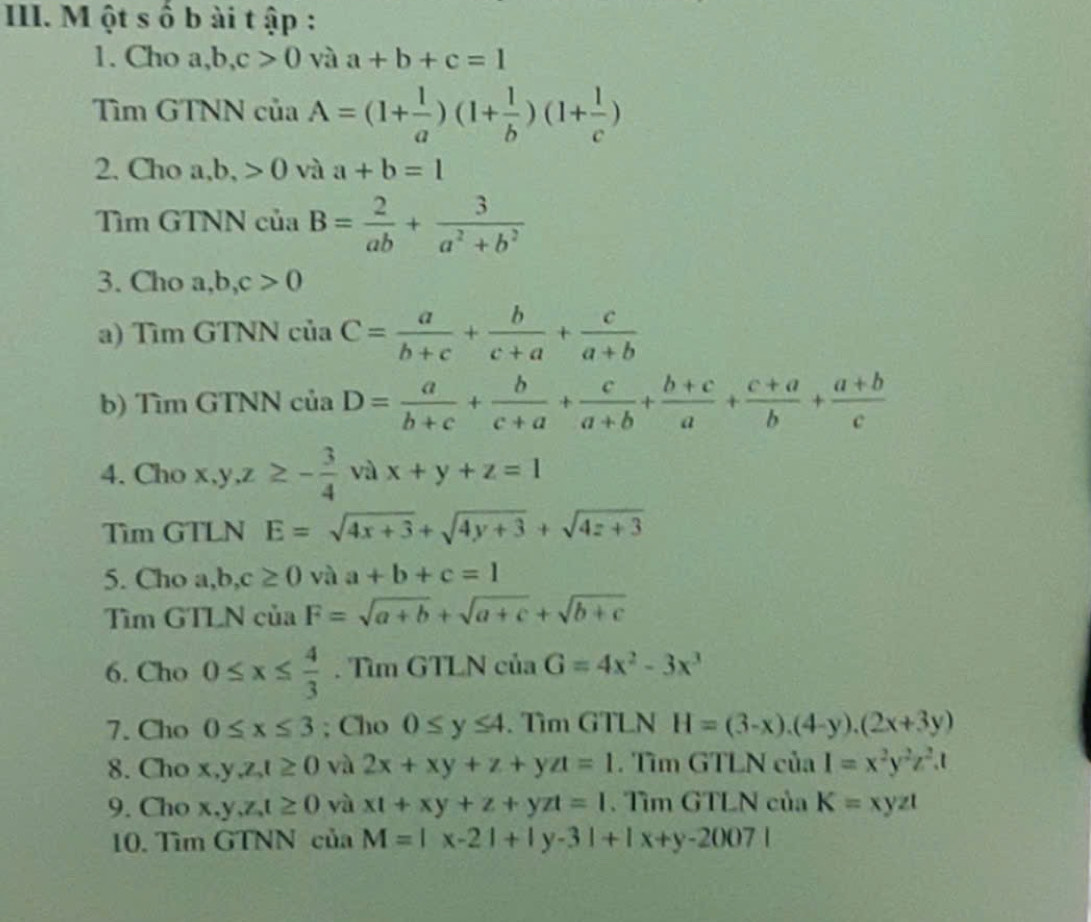 ột s ố b ài t ập :
1. Cho a,b,c>0 và a+b+c=1
Tìm GTNN của A=(1+ 1/a )(1+ 1/b )(1+ 1/c )
2. Cho a ,b,>0 và a+b=1
Tìm GTNN của B= 2/ab + 3/a^2+b^2 
3. Cho a, o,c>0
a) Tìm GTNN ciaC= a/b+c + b/c+a + c/a+b 
b) Tìm GTNN của D= a/b+c + b/c+a + c/a+b + (b+c)/a + (c+a)/b + (a+b)/c 
4. Cho x,y,z≥ - 3/4  và x+y+z=1
Tim GTLN E=sqrt(4x+3)+sqrt(4y+3)+sqrt(4z+3)
5. Cho ,b,c≥ 0 và a+b+c=1
Tìm GTLN của F=sqrt(a+b)+sqrt(a+c)+sqrt(b+c)
6. Cho 0≤ x≤  4/3 . Tìm GTLN của G=4x^2-3x^3
7. Cho 0≤ x≤ 3; Cho 0≤ y≤ 4. Tìm GTLN H=(3-x).(4-y).(2x+3y)
8. Cho x,y,z,t≥ 0 và 2x+xy+z+yzt=1. Tìm GTLN của I=x^2y^2z^2.t
9. Cho x,y,z,t≥ 0 yà xt+xy+z+yzt=1. Tìm GTLN của K=xyzt
10. Tìm GTNN của M=|x-2|+|y-3|+|x+y-2007|