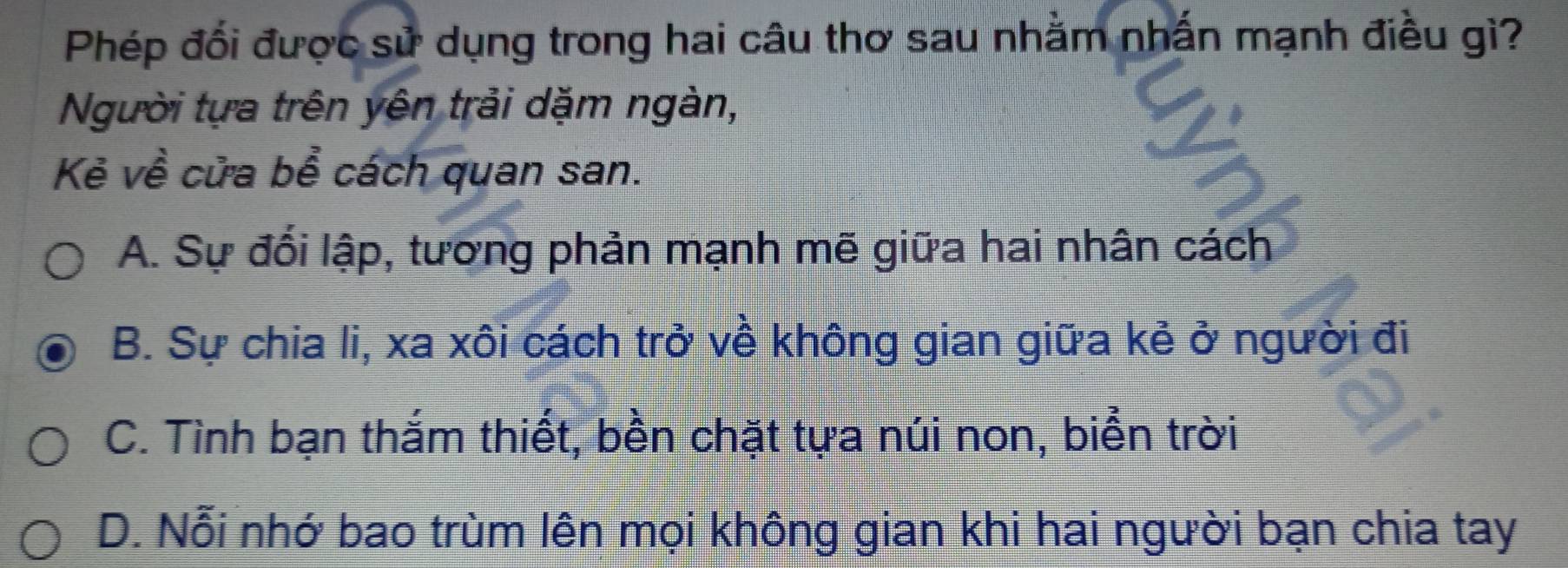 Phép đối được sử dụng trong hai câu thơ sau nhằm nhấn mạnh điều gì?
Người tựa trên yên trải dặm ngàn,
Kẻ về cửa bể cách quan san.
A. Sự đối lập, tương phản mạnh mẽ giữa hai nhân cách
B. Sự chia li, xa xôi cách trở về không gian giữa kẻ ở người đi
C. Tình bạn thắm thiết, bền chặt tựa núi non, biển trời
D. Nỗi nhớ bao trùm lên mọi không gian khi hai người bạn chia tay