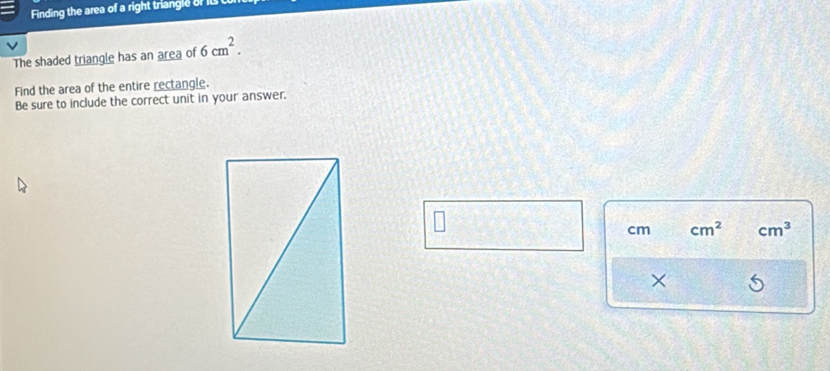 Finding the area of a right triangle of its 
V 
The shaded triangle has an area of 6cm^2. 
Find the area of the entire rectangle. 
Be sure to include the correct unit in your answer.
cm cm^2 cm^3
×