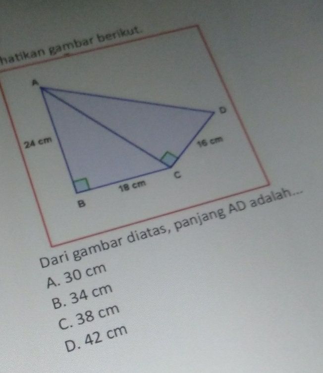 hatikan gambar berikut.
A
D
24 cm
16 cm
C
18 cm
B
Dari gambar diatas, panjang AD adalah..
A. 30 cm
B. 34 cm
C. 38 cm
D. 42 cm