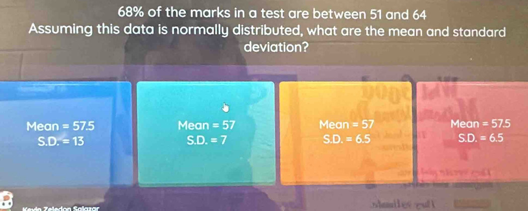 68% of the marks in a test are between 51 and 64
Assuming this data is normally distributed, what are the mean and standard
deviation?
Mean =57.5 Mean =57 Mean =57 Mean =57.5
S.D.=13
S.D.=7
S.D.=6.5
S.D.=6.5
Kevín Zeledon Salazar 1