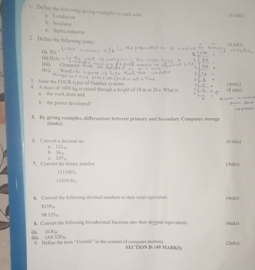 Define the following giving examples in each case 
a. Conductor 
(6 mks) 
b. Insulator 
e. Semiconductor 
2. Define the following terms: 
(4 mks) 
(i). Bit 
(ii).Byte 
(iii). Character 
(iv), Word - 1 
3. State the FOUR types of Number systems. 
4. A mass of 1000 kg is raised through a height of 10 m in 20 s. What is (8 mks) (4mks) 
a. the work done and 
b. the power developed? 
5. By giving examples, differentiate between primary and Secondary Computer storage 
(6mks) 
6. Convert a decimal no (6 mks) 
a. 12l
b. 36
c. 247t
7. Convert the binary number (4mks)
1111001_2
11010.01_2
8, Convert the following decimal numbers to their octal equivalent. (4mks) 
8159ιo
98.125₁
8. Convert the following hexadecimal fractions into their decimal equivalents (4mks) 
(i). (0.8)_nt 
(ii), (A9.328)₁ 9 Define the term “Volatile” in the context of computer memory. (2mks) 
SECTION B: (40 MARKS)