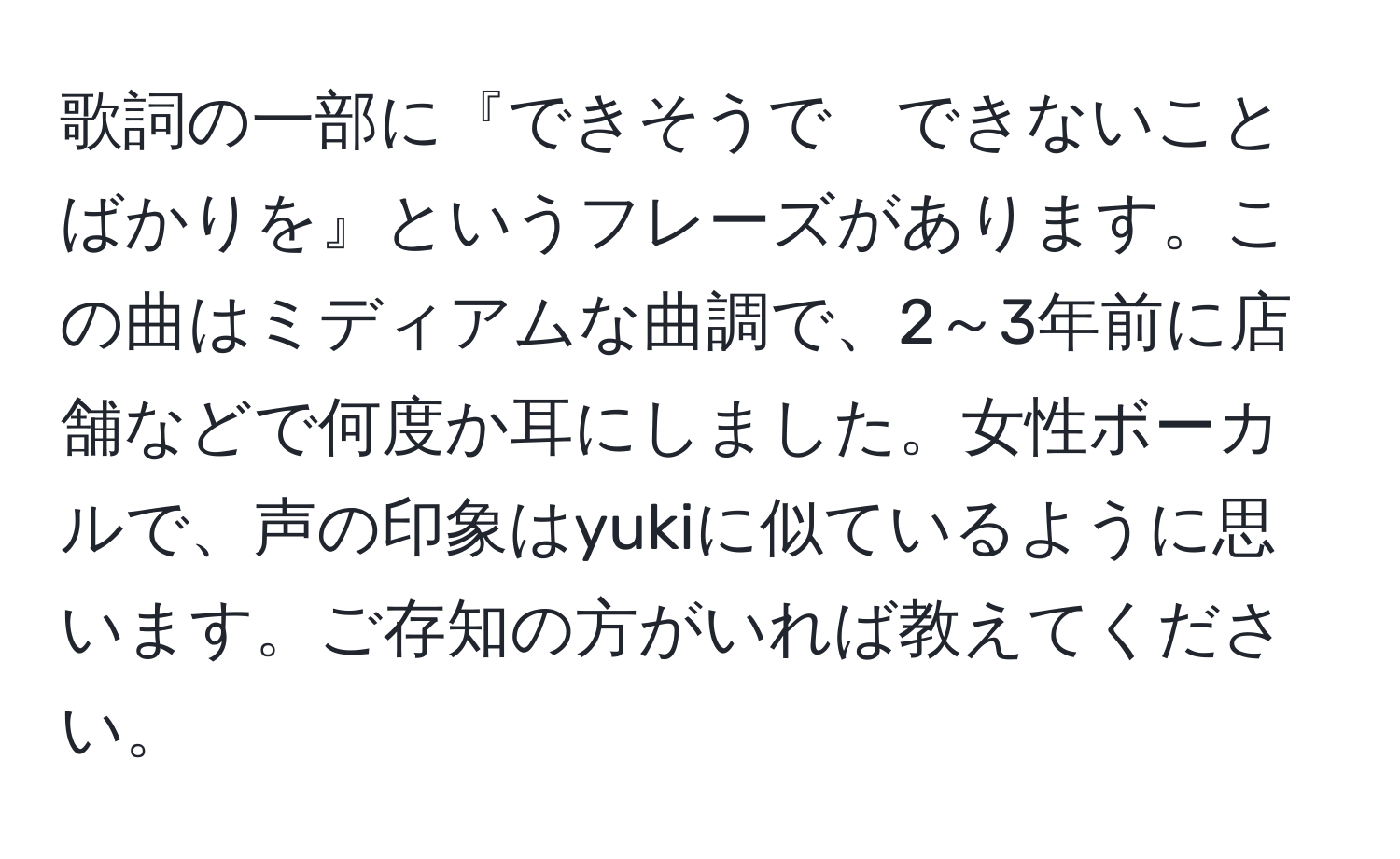 歌詞の一部に『できそうで　できないことばかりを』というフレーズがあります。この曲はミディアムな曲調で、2～3年前に店舗などで何度か耳にしました。女性ボーカルで、声の印象はyukiに似ているように思います。ご存知の方がいれば教えてください。