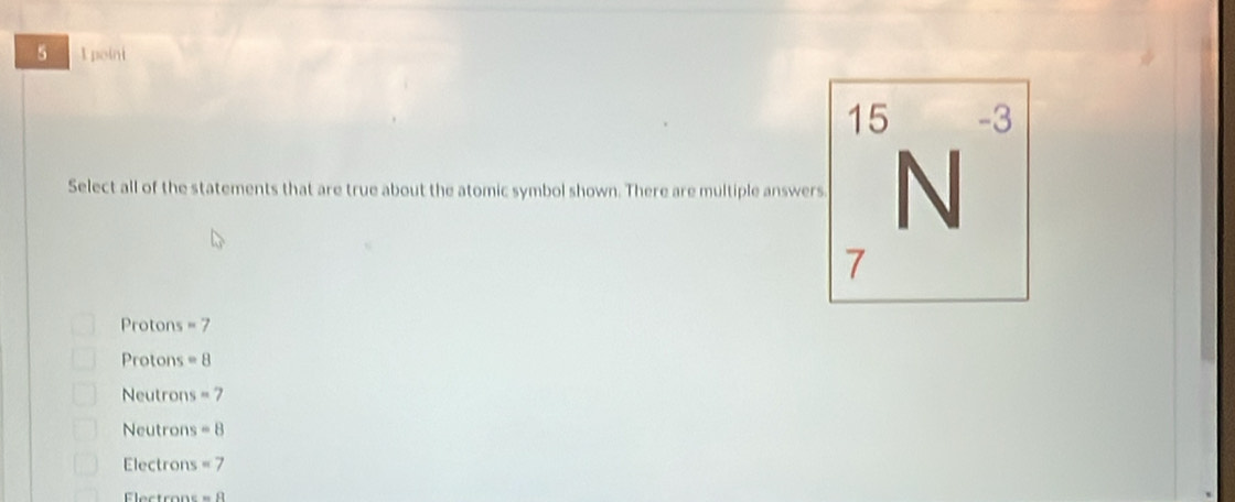 5 1 poini
15 -3
Select all of the statements that are true about the atomic symbol shown. There are multiple answers N
7
Protons =7
Protons =8
Neutrons =7
Neutrons =8
Electrons =7
Electrons =8