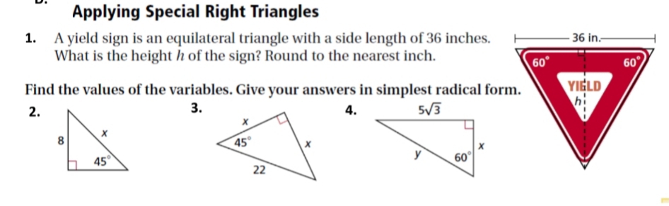 Applying Special Right Triangles
1. A yield sign is an equilateral triangle with a side length of 36 inches.
What is the height h of the sign? Round to the nearest inch.
Find the values of the variables. Give your answers in simplest radical form.
2.
3.
4.