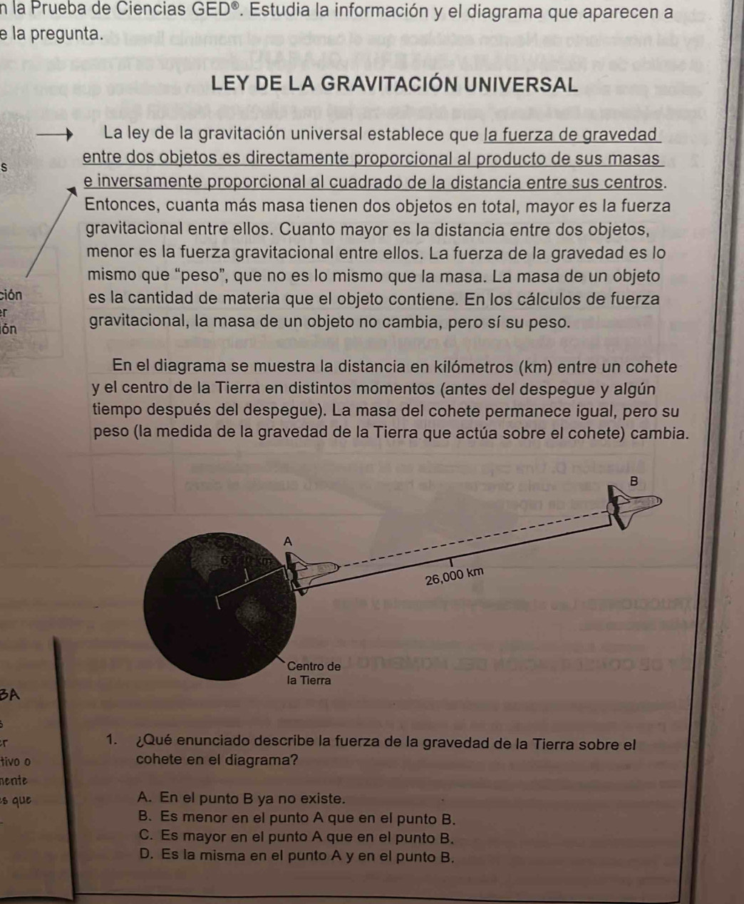 la Prueba de Ciencias GED° *. Estudia la información y el diagrama que aparecen a
e la pregunta.
LEY DE LA GRAVITACIÓN UNIVERSAL
La ley de la gravitación universal establece que la fuerza de gravedad
s entre dos objetos es directamente proporcional al producto de sus masas
e inversamente proporcional al cuadrado de la distancia entre sus centros.
Entonces, cuanta más masa tienen dos objetos en total, mayor es la fuerza
gravitacional entre ellos. Cuanto mayor es la distancia entre dos objetos,
menor es la fuerza gravitacional entre ellos. La fuerza de la gravedad es lo
mismo que “peso”, que no es lo mismo que la masa. La masa de un objeto
ción es la cantidad de materia que el objeto contiene. En los cálculos de fuerza
r
ón gravitacional, la masa de un objeto no cambia, pero sí su peso.
En el diagrama se muestra la distancia en kilómetros (km) entre un cohete
y el centro de la Tierra en distintos momentos (antes del despegue y algún
tiempo después del despegue). La masa del cohete permanece igual, pero su
peso (la medida de la gravedad de la Tierra que actúa sobre el cohete) cambia.
BA
r
1. Qué enunciado describe la fuerza de la gravedad de la Tierra sobre el
tivo o cohete en el diagrama?
nente
s que A. En el punto B ya no existe.
B. Es menor en el punto A que en el punto B.
C. Es mayor en el punto A que en el punto B.
D. Es la misma en el punto A y en el punto B.