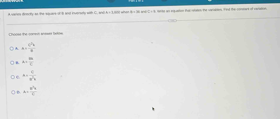 A varies directly as the square of B and inversely with C, and A=3,600 when B=36 and C=9 , Write an equation that relates the variables. Find the constant of variation.
Choose the correct answer below.
A. A= C^2k/B 
B. A= Bk/C 
C. A= C/B^2k 
D. A= B^2k/C 