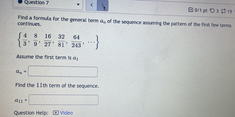 つ 3 $ 19 
Find a formula for the general term a_n of the sequence assuming the pattern of the first few terms 
continues.
  4/3 , 8/9 , 16/27 , 32/81 , 64/243 ,·s 
Assume the first term is a_1
a_n=□
Find the 11th term of the sequence.
a_11=□
Question Help: Video