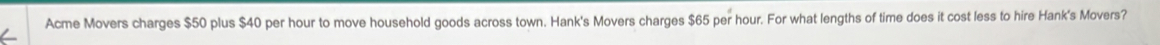 Acme Movers charges $50 plus $40 per hour to move household goods across town. Hank's Movers charges $65 per hour. For what lengths of time does it cost less to hire Hank's Movers?