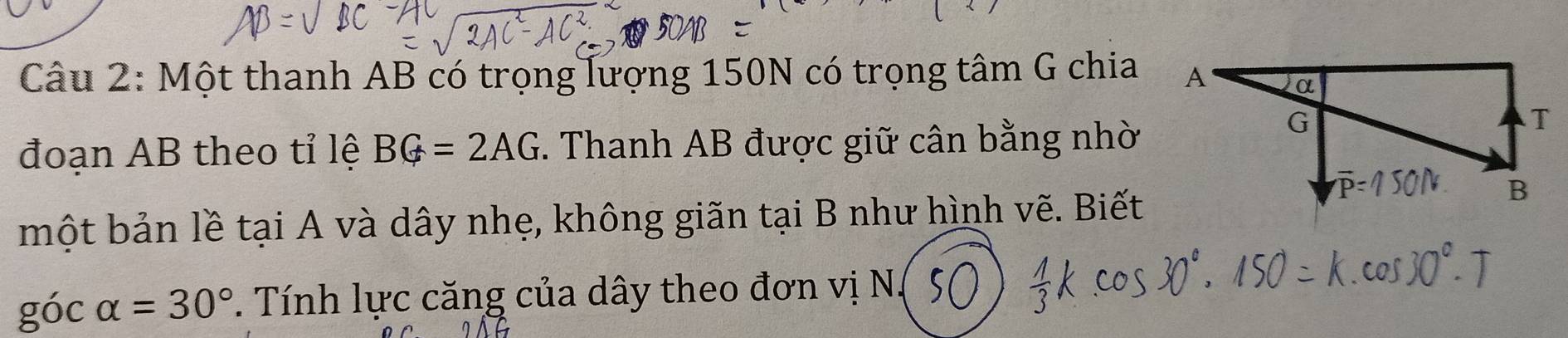 Một thanh AB có trọng lượng 150N có trọng tâm G chia 
đoạn AB theo tỉ lệ BG=2AG *. Thanh AB được giữ cân bằng nhờ 
một bản lề tại A và dây nhẹ, không giãn tại B như hình vẽ. Biết 
góc alpha =30°. Tính lực căng của dây theo đơn vị N.