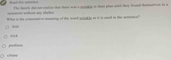 Read this sentence.
The family did not realize that there was a wrinkle in their plan until they found themselves in a
rainstorm without any shelter.
What is the connotative meaning of the word wrinkle as it is used in the sentence?
fold
trick
problem
crease