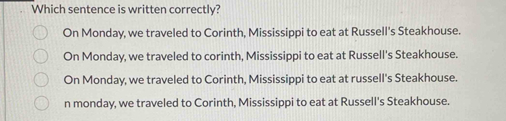 Which sentence is written correctly?
On Monday, we traveled to Corinth, Mississippi to eat at Russell's Steakhouse.
On Monday, we traveled to corinth, Mississippi to eat at Russell's Steakhouse.
On Monday, we traveled to Corinth, Mississippi to eat at russell's Steakhouse.
n monday, we traveled to Corinth, Mississippi to eat at Russell's Steakhouse.