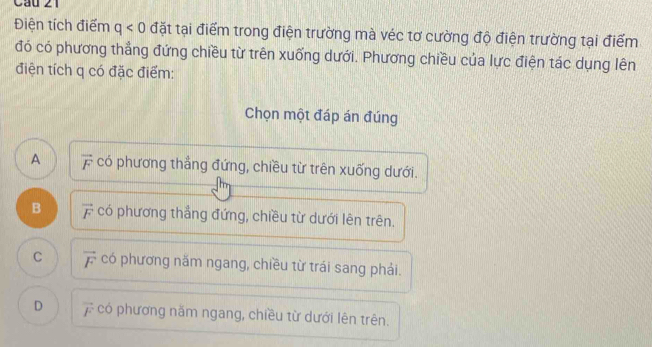 Cầu 21
Điện tích điểm q<0</tex> đặt tại điểm trong điện trường mà véc tơ cường độ điện trường tại điểm
đó có phương thẳng đứng chiều từ trên xuống dưới. Phương chiều của lực điện tác dụng lên
điện tích q có đặc điểm:
Chọn một đáp án đúng
A overline F có phương thẳng đứng, chiều từ trên xuống dưới.
B overline F có phương thẳng đứng, chiều từ dưới lên trên.
C vector F có phương năm ngang, chiều từ trái sang phải.
D vector F có phương năm ngang, chiều từ dưới lên trên.