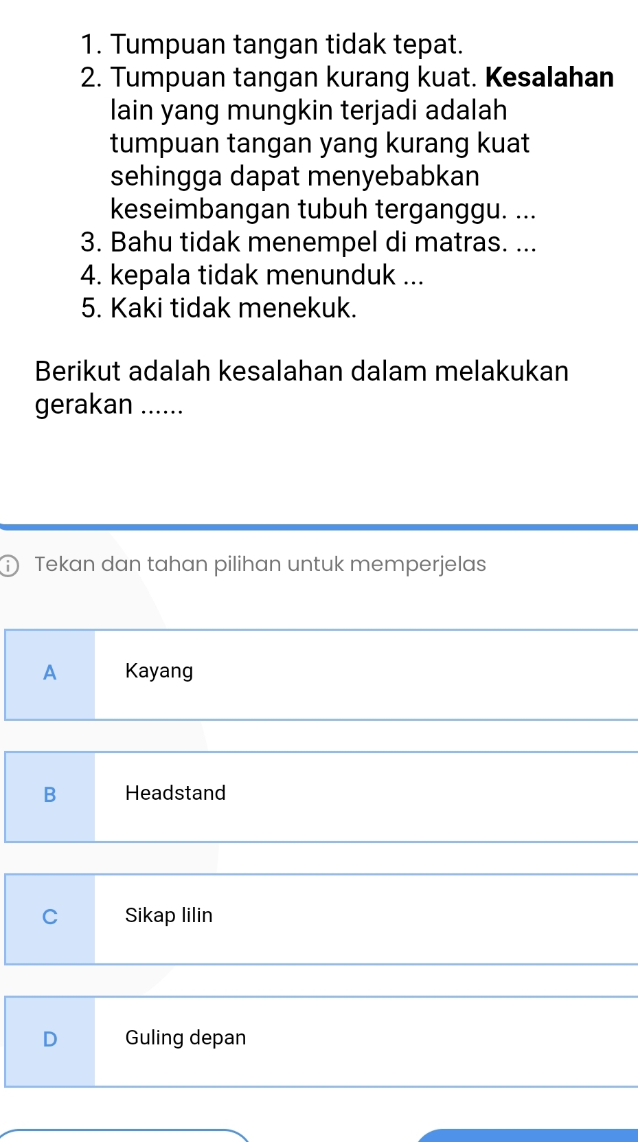 Tumpuan tangan tidak tepat.
2. Tumpuan tangan kurang kuat. Kesalahan
lain yang mungkin terjadi adalah
tumpuan tangan yang kurang kuat
sehingga dapat menyebabkan
keseimbangan tubuh terganggu. ...
3. Bahu tidak menempel di matras. ...
4. kepala tidak menunduk ...
5. Kaki tidak menekuk.
Berikut adalah kesalahan dalam melakukan
gerakan ......
i Tekan dan tahan pilihan untuk memperjelas
A Kayang
B Headstand
C Sikap lilin
D Guling depan