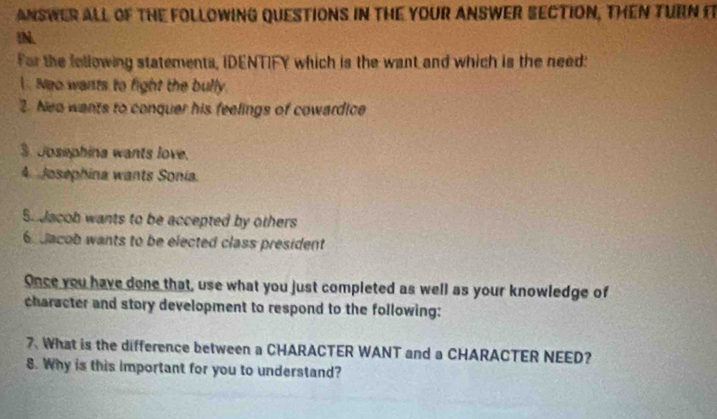 ANSWER ALL OF THE FOLLOWING QUESTIONS IN THE YOUR ANSWER SECTION, THEN TURN I 
!N. 
For the fellowing statements, IDENTIFY which is the want and which is the need: 
. Neo wants to fight the bully. 
2. Nea wants to conquer his feelings of cowardice 
3. Josephina wants love. 
4. Josephina wants Sonía. 
5. Jacob wants to be accepted by others 
dacob wants to be elected class president 
Once you have done that, use what you just completed as well as your knowledge of 
character and story development to respond to the following: 
7. What is the difference between a CHARACTER WANT and a CHARACTER NEED? 
8. Why is this important for you to understand?