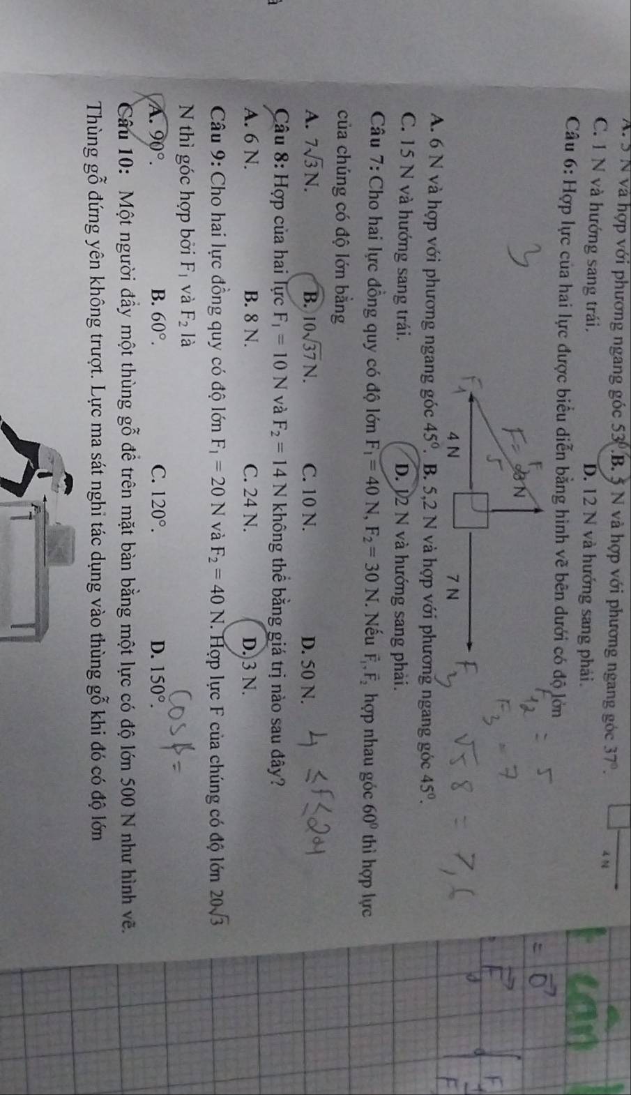 A. 5 N và hợp với phương ngang góc 53.B. 5 N và hợp với phương ngang góc 37°. 4 N
C. 1 N và hướng sang trái. D. 12 N và hướng sang phải.
Câu 6: Hợp lực của hai lực được biểu diễn bằng hình vẽ bên dưới có độ lớn
A. 6 N và hợp với phương ngang góc 45°. B. 5,2 N và hợp với phương ngang góc 45°.
C. 15 N và hướng sang trái. D. 12 N và hướng sang phải.
Câu 7: Cho hai lực đồng quy có độ lớn F_1=40N, F_2=30N. Nếu vector F_1,vector F_2 hợp nhau góc 60° thì hợp lực
của chúng có độ lớn bằng
A. 7sqrt(3)N. B. 10sqrt(37)N. C. 10 N. D. 50 N.
Câu 8: Hợp của hai lực F_1=10N và F_2=14N không thể bằng giá trị nào sau đây?
A. 6 N. B. 8 N. C. 24 N. D.3 N.
Câu 9: Cho hai lực đồng quy có độ lớn F_1=20N và F_2=40N. Hợp lực F của chúng có độ lớn 20sqrt(3)
N thì góc hợp bởi F_1 và F_2 là
A. 90°. B. 60°. C. 120°. D. 150°.
_ 
âu 10:  Một người đầy một thùng đê trên mặt bàn bằng một lực có độ lớn 500 N như hình vẽ. δ 
Thùng ghat 0^(sim) đứng yên không trượt. Lực ma sát nghi tác dụng vào thùng gỗ khi đó có độ lớn