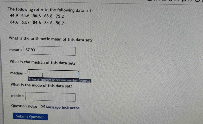 The following refer to the following data set:
44.9 65.6 56.6 68.8 75.2
84.6 63.7 84.6 84.6 50.7
What is the arithmetic mean of this data set?
mean = 67.93 □
What is the median of this data set?
median = □
Enter an integer or decimal number [more..] 
What is the mode of this data set? 
mode =□ 
Question Help: Message instructor 
Submit Question