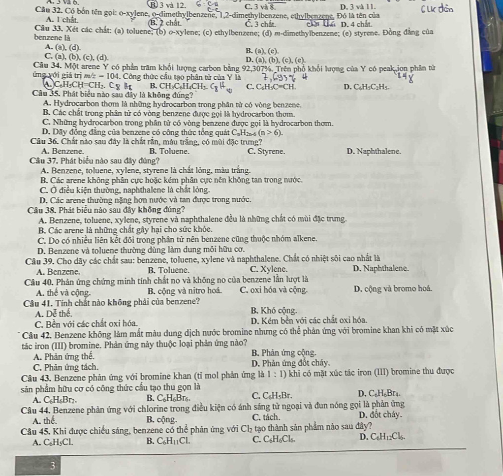 va ộ. B3 và 12. C. 3 và 8 D. 3 và l1.
Câu 32. Có bốn tên gọi: o-xylene, o-dimethylbenzene, 1,2-dimethylbenzene, ethylbenzene. Đó là tên của
A. l chất. B. 2 chất. C. 3 chất. cht Chứ D. 4 chất.
Câu 33. Xét các chất: (a) toluene; (b) o-xylene; (c) ethylbenzene; (d) m-dimethylbenzene; (e) styrene. Đồng đẳng của
benzene là
A. (a.(d B. (a), (e).
C. (a), (b), (c), (d). D. (a),(b),(c),(e).
Câu 34. Một arene Y có phần trăm khối lượng carbon bằng 92,307%. Trên phố khối lượng của Y có peak ion phân tử
ứng yới giả trị m/z=104 4. Công thức cấu tạo phân tử của Y là
C_6H_5CH=CH_2 C_8H_6 B. CH_3C_6H_4CH_3. C. C_6 H _5Cequiv CH D. C_6H_5C_2H_5.
Câu 35. Phát biểu nào sau đây là không đúng?
A. Hydrocarbon thơm là những hydrocarbon trong phân tử có vòng benzene.
B. Các chất trong phân tử có vòng benzene được gọi là hydrocarbon thơm.
C. Những hydrocarbon trong phân tử có vòng benzene được gọi là hydrocarbon thơm.
D. Dãy đồng đẳng của benzene có công thức tổng quát C_nH_2n-6(n>6).
Câu 36. Chất nào sau đây là chất rắn, màu trắng, có mùi đặc trưng?
A. Benzene. B. Toluene. C. Styrene. D. Naphthalene.
Câu 37. Phát biểu nào sau đây đúng?
A. Benzene, toluene, xylene, styrene là chất lỏng, màu trắng.
B. Các arene không phân cực hoặc kém phân cực nên không tan trong nước.
C. Ở điều kiện thường, naphthalene là chất lỏng.
D. Các arene thường nặng hơn nước và tan được trong nước.
Câu 38. Phát biểu nào sau đây không đúng?
A. Benzene, toluene, xylene, styrene và naphthalene đều là những chất có mùi đặc trưng.
B. Các arene là những chất gây hại cho sức khỏe.
C. Do có nhiều liên kết đôi trong phân tử nên benzene cũng thuộc nhóm alkene.
D. Benzene và toluene thường dùng làm dung môi hữu cơ.
Câu 39. Cho dãy các chất sau: benzene, toluene, xylene và naphthalene. Chất có nhiệt sôi cao nhất là
A. Benzene. B. Toluene. C. Xylene. D. Naphthalene.
Câu 40. Phản ứng chứng minh tính chất no và không no của benzene lần lượt là
A. thế và cộng. B. cộng và nitro hoá. C. oxi hóa và cộng. D. cộng và bromo hoá.
Câu 41. Tính chất nào không phải của benzene?
A. Dễ thế. B. Khó cộng.
C. Bền với các chất oxi hóa. D. Kém bền với các chất oxi hóa.
Câu 42. Benzene không làm mất màu dung dịch nước bromine nhưng có thể phản ứng với bromine khan khi có mặt xúc
tác iron (III) bromine. Phản ứng này thuộc loại phản ứng nào?
A. Phản ứng thể. B. Phản ứng cộng.
C. Phản ứng tách. D. Phản ứng đốt cháy.
Câu 43. Benzene phản ứng với bromine khan (tỉ mol phản ứng là 1:1) khi có mặt xúc tác iron (III) bromine thu được
sản phẩm hữu cơ có công thức cấu tạo thu gọn là
A. C_6H_6Br_2. C_6H_6Br_6. D. C₆H₆Br₄.
B.
C. C_6H_5Br.
Câu 44. Benzene phản ứng với chlorine trong điều kiện có ánh sáng tử ngoại và đun nóng gọi là phản ứng
A. the B. cộng. C. tách. D. đốt cháy.
Câu 45. Khi được chiếu sáng, benzene có thể phản ứng với Cl_2 tạo thành sản phẩm nào sau đây?
A. C₆H₅Cl. B. C_6H_11Cl. C. ( _6H_6Cl D. C_6H_12Cl_6.
3