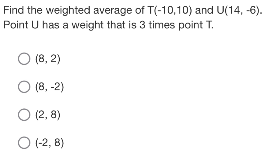 Find the weighted average of T(-10,10) and U(14,-6). 
Point U has a weight that is 3 times point T.
(8,2)
(8,-2)
(2,8)
(-2,8)