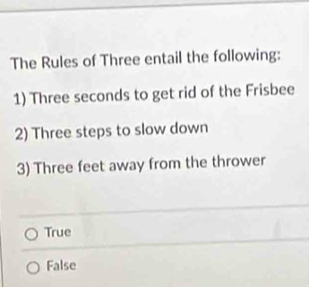 The Rules of Three entail the following:
1) Three seconds to get rid of the Frisbee
2) Three steps to slow down
3) Three feet away from the thrower
True
False