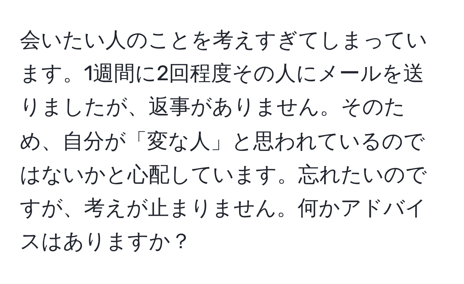 会いたい人のことを考えすぎてしまっています。1週間に2回程度その人にメールを送りましたが、返事がありません。そのため、自分が「変な人」と思われているのではないかと心配しています。忘れたいのですが、考えが止まりません。何かアドバイスはありますか？