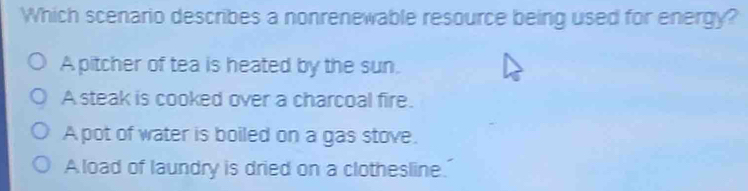 Which scenario describes a nonrenewable resource being used for energy?
A pitcher of tea is heated by the sun.
A steak is cooked over a charcoal fire.
A pot of water is boiled on a gas stove.
A load of laundry is dried on a clothesline.