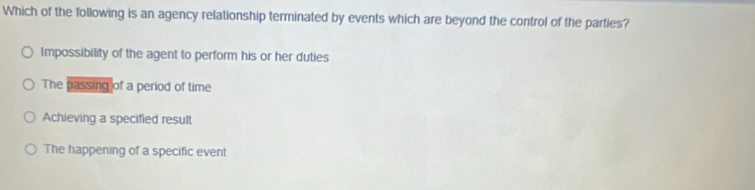 Which of the following is an agency relationship terminated by events which are beyond the control of the parties?
Impossibility of the agent to perform his or her duties
The passing of a period of time
Achieving a specified result
The happening of a specific event