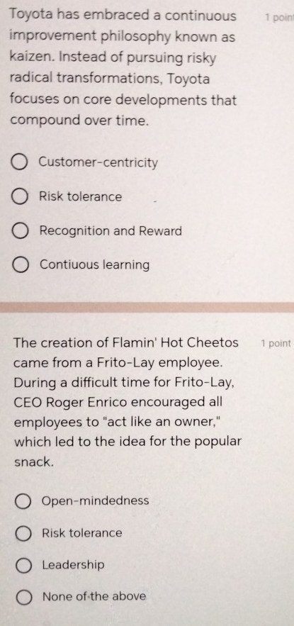 Toyota has embraced a continuous 1 poin
improvement philosophy known as
kaizen. Instead of pursuing risky
radical transformations, Toyota
focuses on core developments that
compound over time.
Customer-centricity
Risk tolerance
Recognition and Reward
Contiuous learning
The creation of Flamin' Hot Cheetos 1 point
came from a Frito-Lay employee.
During a difficult time for Frito-Lay,
CEO Roger Enrico encouraged all
employees to "act like an owner,"
which led to the idea for the popular
snack.
Open-mindedness
Risk tolerance
Leadership
None of the above