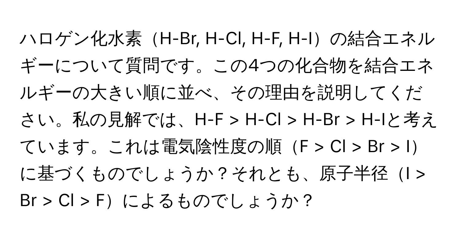 ハロゲン化水素H-Br, H-Cl, H-F, H-Iの結合エネルギーについて質問です。この4つの化合物を結合エネルギーの大きい順に並べ、その理由を説明してください。私の見解では、H-F > H-Cl > H-Br > H-Iと考えています。これは電気陰性度の順F > Cl > Br > Iに基づくものでしょうか？それとも、原子半径I > Br > Cl > Fによるものでしょうか？