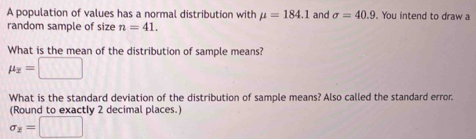 A population of values has a normal distribution with mu =184.1 and sigma =40.9 You intend to draw a 
random sample of size n=41. 
What is the mean of the distribution of sample means?
mu _overline x=□
What is the standard deviation of the distribution of sample means? Also called the standard error. 
(Round to exactly 2 decimal places.)
sigma _z=□