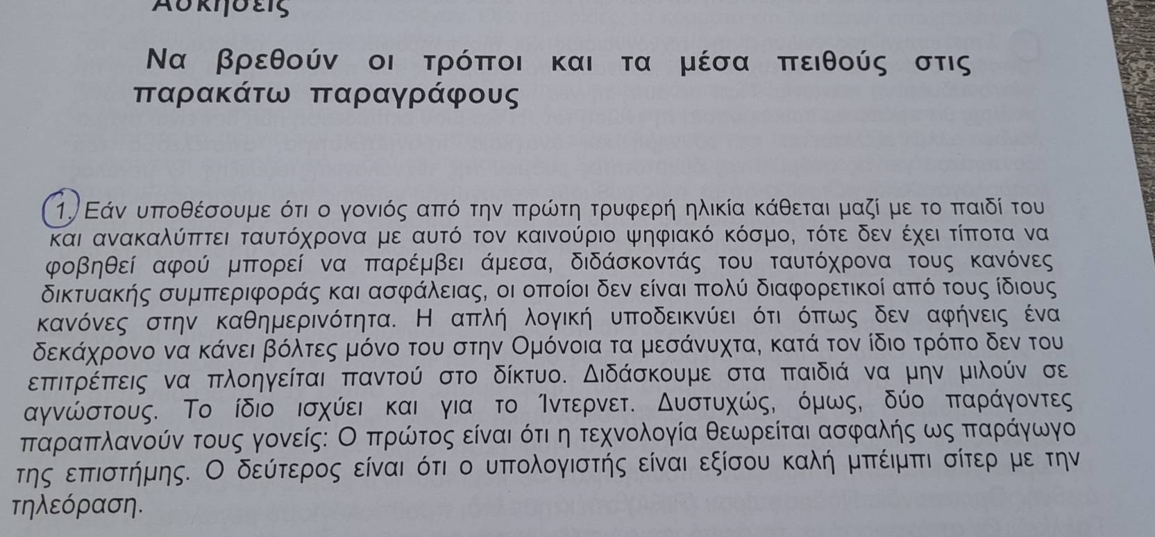 Aυκηδεις
Να βρεθούν οι τρόποι και τα μέσα πειθούς στις
παρακάτω παραγράφους
1. Εάν υπτοθέσουμε ότι ο γονιός απτό την πτρώντη τρυφερή ηλικία κάθεται μαζί με το πταιδί του
και ανακαλύπττει ταυτόχρονα με αυτό τον καινούριο ψηφιακό κόσμο, τότε δεν έχει τίπτοτα να
φοβηθεί αφού μπορεί να παρέμβει άμεσα, διδάσκοντάς του ταυτόχρονα τους κανόνες
δικτυακής συμπεριφοράς και ασφάλειας, οι οπποίοι δεν είναι πτολύ διαφορετικοί από τους ίδιους
κανόνες στην καθημερινότητα. Η απλή λογική υποδεικνύει ότι όπως δεν αφήνεις ένα
δεκάχρονο να κάνει βόλτες μόνο του στην Ομόνοια τα μεσάνυχτα, κατά τον ίδιο τρόπτο δεν του
επτιτρέπτεις να πλοηγείται παντού στο δίκτυο. Διδάσκουμε στα παιδιά να μην μιλούν σε
αγνώστους. Το ίδιο ισχύει και για το Άντερνετ. Δυστυχώς, όμωςό δύο πταράγοντες
πταρίαπλανούν τους γονείς: Ο πρώτος είναι ότιδη τεχνολογία θεωρείται ασφαλής ως ππταράγωγο
της επτιστήμης. Ο δεύτερος είναι ότι ο υπολογιστής είναι εξίσου καλή μπτέιμπι σίτερ με την
τηλεόραση.