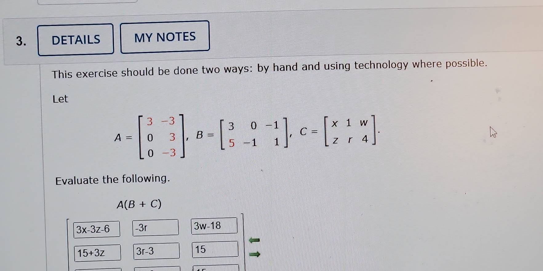 DETAILS MY NOTES 
This exercise should be done two ways: by hand and using technology where possible. 
Let
A=beginbmatrix 3&-3 0&3 0&-3endbmatrix , B=beginbmatrix 3&0&-1 5&-1&1endbmatrix , C=beginbmatrix x1&w z&r&4endbmatrix. 
Evaluate the following.
A(B+C)
3x-3z-6 -3r 3w-18
15+3z 3r-3
15