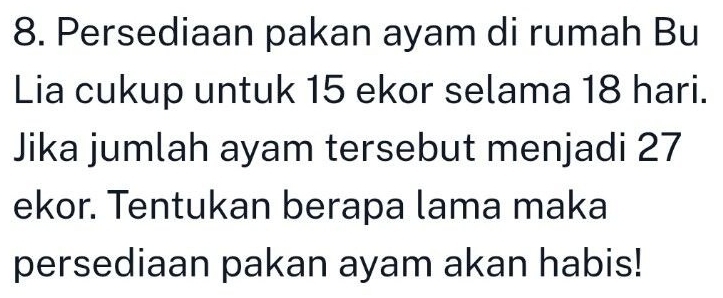 Persediaan pakan ayam di rumah Bu 
Lia cukup untuk 15 ekor selama 18 hari. 
Jika jumlah ayam tersebut menjadi 27
ekor. Tentukan berapa lama maka 
persediaan pakan ayam akan habis!