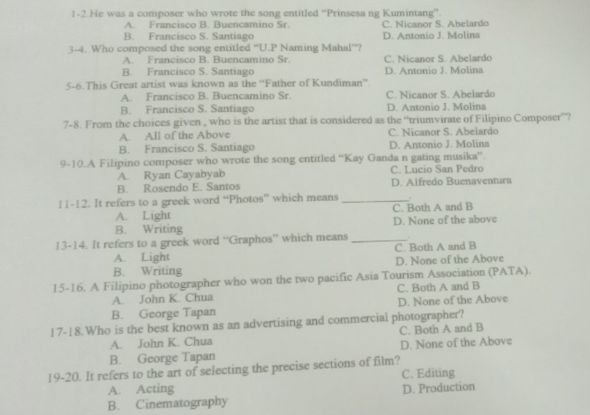 1-2.He was a composer who wrote the song entitled “Prinsesa ng Kumintang”.
A. Francisco B. Buencamino Sr. C. Nicanor S. Abelardo
B. Francisco S. Santiago D. Antonio J. Molina
3-4. Who composed the song entitled “U.P Naming Mahal”?
A. Francisco B. Buencamino Sr. C. Nicanor S. Abelardo
B. Francisco S. Santiago D. Antonio J. Molina
5-6.This Great artist was known as the “Father of Kundiman”
A. Francisco B. Buencamino Sr. C. Nicanor S. Abelardo
B. Francisco S. Santiago D. Antonio J. Molina
7-8. From the choices given , who is the artist that is considered as the “triumvirate of Filipino Composer”?
A. All of the Above C. Nicanor S. Abelardo
B. Francisco S. Santiago D. Antonio J. Molina
9-10.A Filipino composer who wrote the song entitled “Kay Ganda n gating musika”.
A. Ryan Cayabyab C. Lucio San Pedro
B. Rosendo E. Santos D. Alfredo Buenaventura
11-12. It refers to a greek word “Photos” which means_
A. Light C. Both A and B
B. Writing D. None of the above
13-14. It refers to a greek word “Graphos” which means _.
A. Light C. Both A and B
B. Writing D. None of the Above
15-16. A Filipino photographer who won the two pacific Asia Tourism Association (PATA).
A. John K. Chua C. Both A and B
B. George Tapan D. None of the Above
17-18.Who is the best known as an advertising and commercial photographer?
A. John K. Chua C. Both A and B
B. George Tapan D. None of the Above
19-20. It refers to the art of selecting the precise sections of film?
C. Editing
A. Acting D. Production
B. Cinematography