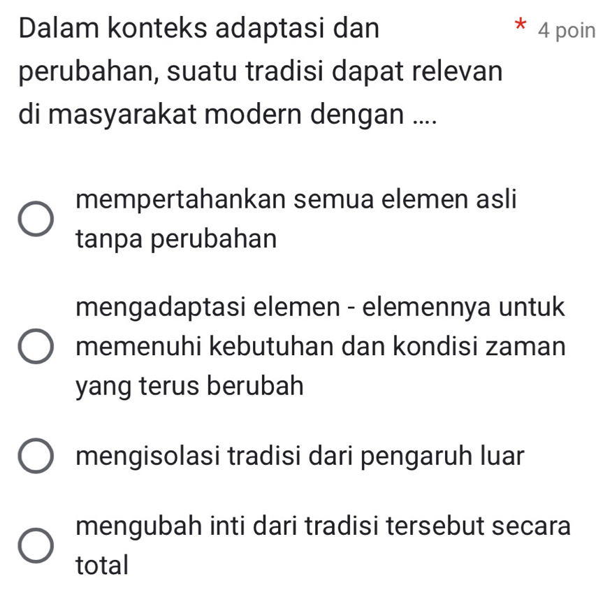 Dalam konteks adaptasi dan 4 poin
perubahan, suatu tradisi dapat relevan
di masyarakat modern dengan ....
mempertahankan semua elemen asli
tanpa perubahan
mengadaptasi elemen - elemennya untuk
memenuhi kebutuhan dan kondisi zaman
yang terus berubah
mengisolasi tradisi dari pengaruh luar
mengubah inti dari tradisi tersebut secara
total