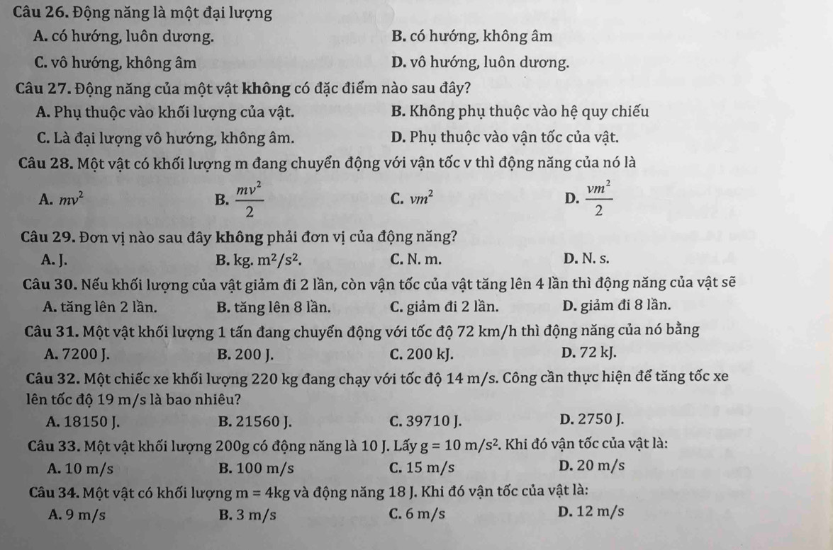 Động năng là một đại lượng
A. có hướng, luôn dương. B. có hướng, không âm
C. vô hướng, không âm D. vô hướng, luôn dương.
Câu 27. Động năng của một vật không có đặc điểm nào sau đây?
A. Phụ thuộc vào khối lượng của vật. B. Không phụ thuộc vào hệ quy chiếu
C. Là đại lượng vô hướng, không âm. D. Phụ thuộc vào vận tốc của vật.
Câu 28. Một vật có khối lượng m đang chuyển động với vận tốc v thì động năng của nó là
A. mv^2 B.  mv^2/2  C. vm^2 D.  vm^2/2 
Câu 29. Đơn vị nào sau đây không phải đơn vị của động năng?
A. J. B. kg. m^2/s^2. C. N. m. D. N. s.
Câu 30. Nếu khối lượng của vật giảm đi 2 lần, còn vận tốc của vật tăng lên 4 lần thì động năng của vật sẽ
A. tăng lên 2 lần. B. tăng lên 8 lần. C. giảm đi 2 lần. D. giảm đi 8 lần.
Câu 31. Một vật khối lượng 1 tấn đang chuyển động với tốc độ 72 km/h thì động năng của nó bằng
A. 7200 J. B. 200 J. C. 200 kJ. D. 72 kJ.
Câu 32. Một chiếc xe khối lượng 220 kg đang chạy với tốc độ 14 m/s. Công cần thực hiện để tăng tốc xe
lên tốc độ 19 m/s là bao nhiêu?
A. 18150 J. B. 21560 J. C. 39710 J. D. 2750 J.
Câu 33. Một vật khối lượng 200g có động năng là 10 J. Lấy g=10m/s^2. Khi đó vận tốc của vật là:
A. 10 m/s B. 100 m/s C. 15 m/s D. 20 m/s
Câu 34. Một vật có khối lượng m=4kg và động năng 18 J. Khi đó vận tốc của vật là:
A. 9 m/s B. 3 m/s C. 6 m/s D. 12 m/s