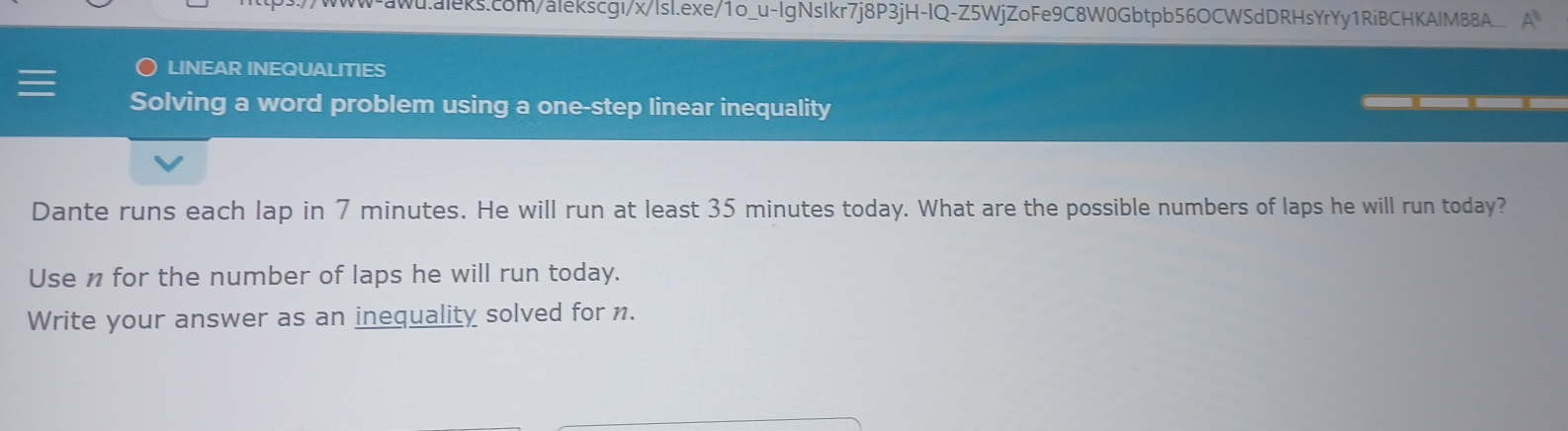 LINEAR INEQUALITIES 
Solving a word problem using a one-step linear inequality 
Dante runs each lap in 7 minutes. He will run at least 35 minutes today. What are the possible numbers of laps he will run today? 
Use n for the number of laps he will run today. 
Write your answer as an inequality solved for n.