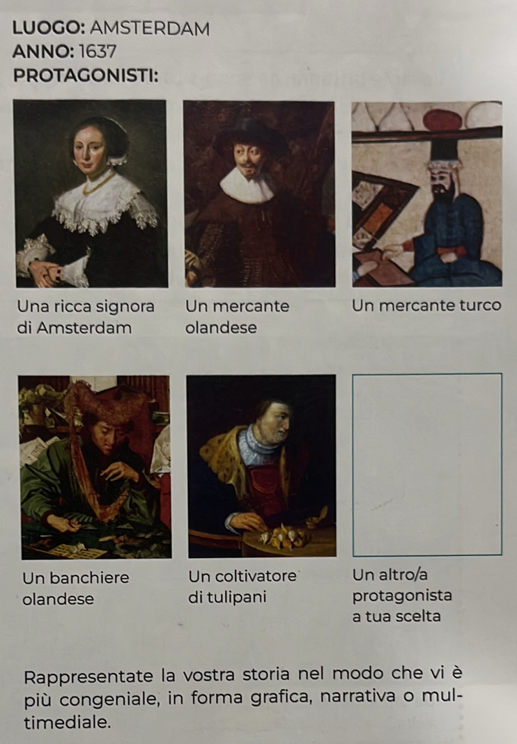 LUOGO: AMSTERDAM 
ANNO: 1637 
PROTAGONISTI: 
Una ricca signora Un mercante Un mercante turco 
di Amsterdam olandese 
Un banchiere Un coltivatore Un altro/a 
olandese di tulipani protagonista 
a tua scelta 
Rappresentate la vostra storia nel modo che vi è 
più congeniale, in forma grafica, narrativa o mul- 
timediale.