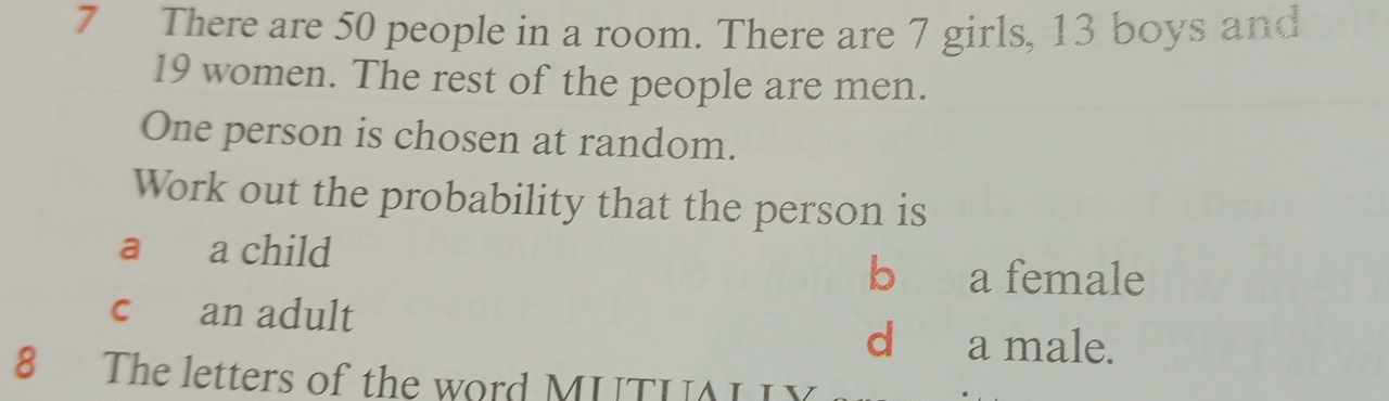 There are 50 people in a room. There are 7 girls, 13 boys and
19 women. The rest of the people are men.
One person is chosen at random.
Work out the probability that the person is
a a child
b a female
c an adult
d a male.
8 The letters of the word MUTUI