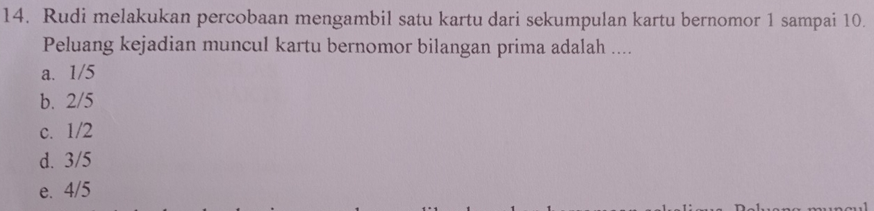 Rudi melakukan percobaan mengambil satu kartu dari sekumpulan kartu bernomor 1 sampai 10.
Peluang kejadian muncul kartu bernomor bilangan prima adalah ....
a. 1/5
b. 2/5
c. 1/2
d. 3/5
e. 4/5