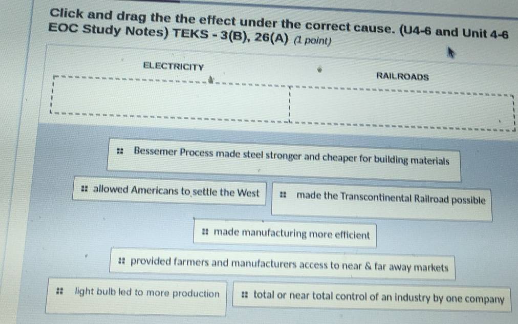 Click and drag the the effect under the correct cause. (U4-6 and Unit 4-6
EOC Study Notes) TEKS - 3(B), 26(A) (1 point)
ELECTRICITY RAILROADS
Bessemer Process made steel stronger and cheaper for building materials
allowed Americans to settle the West #: made the Transcontinental Railroad possible
#: made manufacturing more efficient
# provided farmers and manufacturers access to near & far away markets
#: light bulb led to more production :: total or near total control of an industry by one company