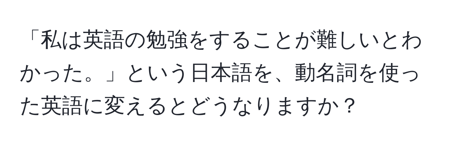 「私は英語の勉強をすることが難しいとわかった。」という日本語を、動名詞を使った英語に変えるとどうなりますか？