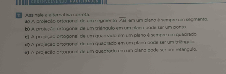 DESENVOLVENDD HABILIDADES
Assinale a alternativa correta.
a) A projeção ortogonal de um segmento overline AB em um plano é sempre um segmento.
b) A projeção ortogonal de um triângulo em um plano pode ser um ponto.
c) A projeção ortogonal de um quadrado em um plano é sempre um quadrado.
d) A projeção ortogonal de um quadrado em um plano pode ser um triângulo.
e) A projeção ortogonal de um quadrado em um plano pode ser um retângulo.