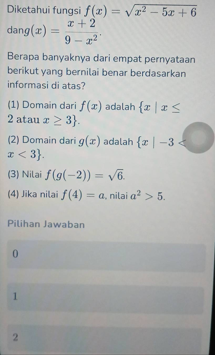 Diketahui fungsi f(x)=sqrt(x^2-5x+6)
dang(x)= (x+2)/9-x^2 . 
Berapa banyaknya dari empat pernyataan
berikut yang bernilai benar berdasarkan
informasi di atas?
(1) Domain dari f(x) adalah  x|x≤
2 atau x≥ 3. 
(2) Domain dari g(x) adalah  x|-3
x<3. 
(3) Nilai f(g(-2))=sqrt(6). 
(4) Jika nilai f(4)=a , nilai a^2>5. 
Pilihan Jawaban
0
1
2